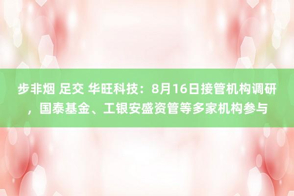 步非烟 足交 华旺科技：8月16日接管机构调研，国泰基金、工银安盛资管等多家机构参与