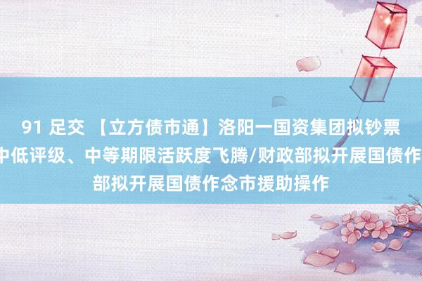 91 足交 【立方债市通】洛阳一国资集团拟钞票整合/城投债中低评级、中等期限活跃度飞腾/财政部拟开展国债作念市援助操作