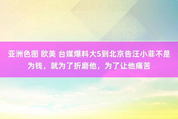 亚洲色图 欧美 台媒爆料大S到北京告汪小菲不是为钱，就为了折磨他，为了让他痛苦