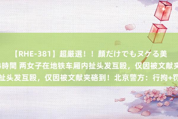 【RHE-381】超厳選！！顔だけでもヌケる美女の巨乳が揺れるSEX4時間 两女子在地铁车厢内扯头发互殴，仅因被文献夹硌到！北京警方：行拘+罚金