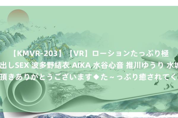 【KMVR-203】【VR】ローションたっぷり極上5人ソープ嬢と中出しSEX 波多野結衣 AIKA 水谷心音 推川ゆうり 水城奈緒 ～本日は御指名頂きありがとうございます◆た～っぷり癒されてくださいね◆～ 金埔园林: 对于董事会提议向下修正金埔转债转股价钱的公告