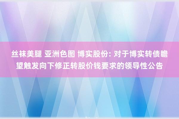 丝袜美腿 亚洲色图 博实股份: 对于博实转债瞻望触发向下修正转股价钱要求的领导性公告