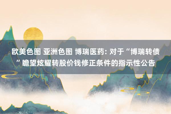 欧美色图 亚洲色图 博瑞医药: 对于“博瑞转债”瞻望炫耀转股价钱修正条件的指示性公告