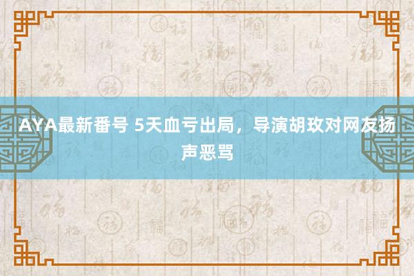 AYA最新番号 5天血亏出局，导演胡玫对网友扬声恶骂