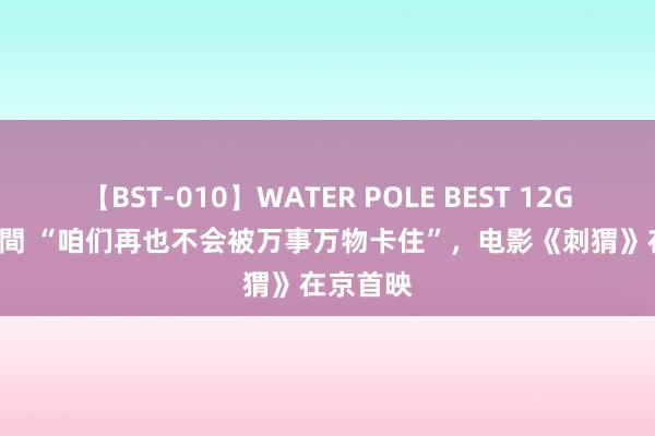 【BST-010】WATER POLE BEST 12GALs 8時間 “咱们再也不会被万事万物卡住”，电影《刺猬》在京首映