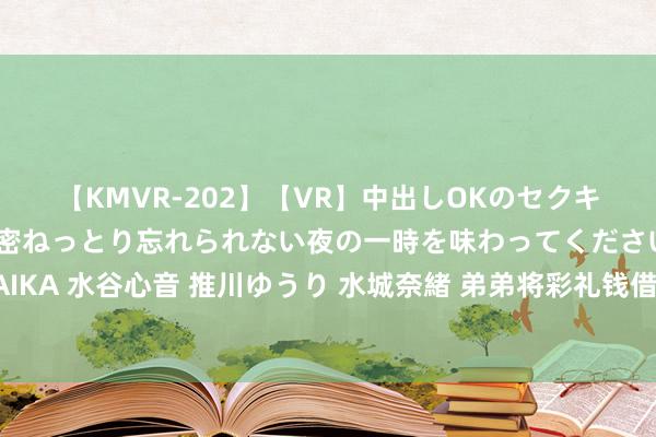 【KMVR-202】【VR】中出しOKのセクキャバにようこそ◆～濃密ねっとり忘れられない夜の一時を味わってくださいね◆～ 波多野結衣 AIKA 水谷心音 推川ゆうり 水城奈緒 弟弟将彩礼钱借给哥哥养猪，如今哥哥身家千亿，弟弟如故闲居东说念主