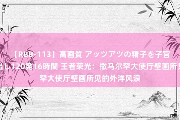 【RBB-113】高画質 アッツアツの精子を子宮に孕ませ中出し120発16時間 王者荣光：撒马尔罕大使厅壁画所见的外洋风浪