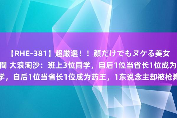 【RHE-381】超厳選！！顔だけでもヌケる美女の巨乳が揺れるSEX4時間 大浪淘沙：班上3位同学，自后1位当省长1位成为药王，1东说念主却被枪毙