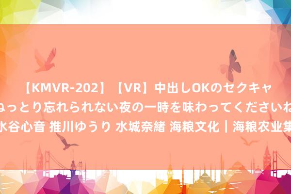 【KMVR-202】【VR】中出しOKのセクキャバにようこそ◆～濃密ねっとり忘れられない夜の一時を味わってくださいね◆～ 波多野結衣 AIKA 水谷心音 推川ゆうり 水城奈緒 海粮文化｜海粮农业集团滨海工场——匠心之源，三餐四季的稻香应承