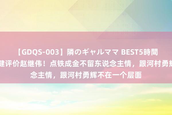 【GDQS-003】隣のギャルママ BEST5時間 Vol.2 名宿马健评价赵继伟！点铁成金不留东说念主情，跟河村勇辉不在一个层面