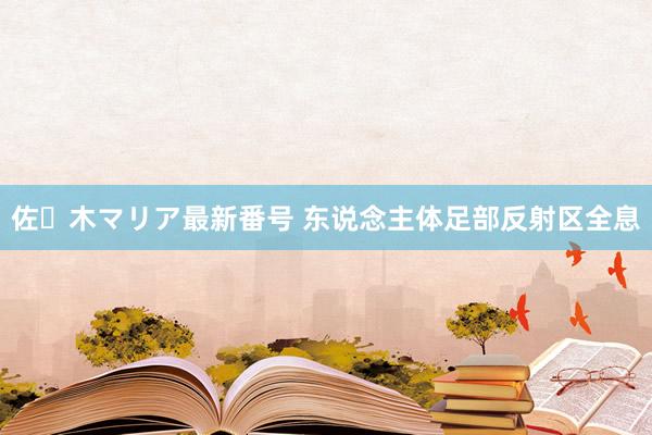 佐々木マリア最新番号 东说念主体足部反射区全息