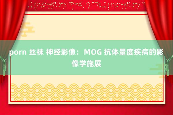 porn 丝袜 神经影像：ＭOG 抗体量度疾病的影像学施展