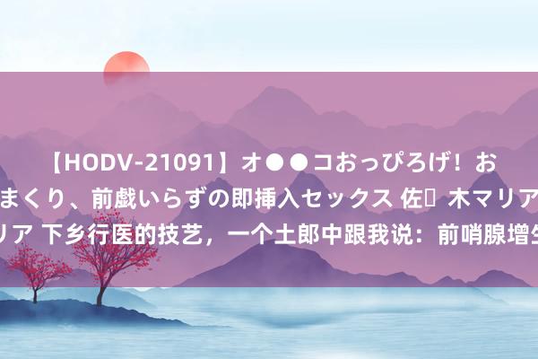 【HODV-21091】オ●●コおっぴろげ！お姉ちゃん 四六時中濡れまくり、前戯いらずの即挿入セックス 佐々木マリア 下乡行医的技艺，一个土郎中跟我说：前哨腺增生，即是火烧小肠了 开