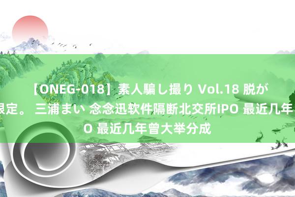 【ONEG-018】素人騙し撮り Vol.18 脱がし屋 美人限定。 三浦まい 念念迅软件隔断北交所IPO 最近几年曾大举分成