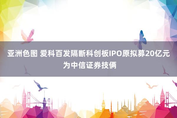 亚洲色图 爱科百发隔断科创板IPO原拟募20亿元 为中信证券技俩