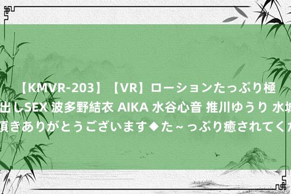 【KMVR-203】【VR】ローションたっぷり極上5人ソープ嬢と中出しSEX 波多野結衣 AIKA 水谷心音 推川ゆうり 水城奈緒 ～本日は御指名頂きありがとうございます◆た～っぷり癒されてくださいね◆～ 主居品单价举座波动着落 想看科技冲刺科创板