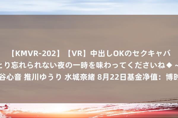 【KMVR-202】【VR】中出しOKのセクキャバにようこそ◆～濃密ねっとり忘れられない夜の一時を味わってくださいね◆～ 波多野結衣 AIKA 水谷心音 推川ゆうり 水城奈緒 8月22日基金净值：博时富顺纯债债券A最新净值1.0777，涨0.01%