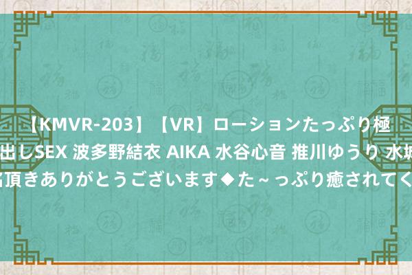 【KMVR-203】【VR】ローションたっぷり極上5人ソープ嬢と中出しSEX 波多野結衣 AIKA 水谷心音 推川ゆうり 水城奈緒 ～本日は御指名頂きありがとうございます◆た～っぷり癒されてくださいね◆～ 8月22日基金净值：惠升和润39个月阻塞债券最新净值1.0375