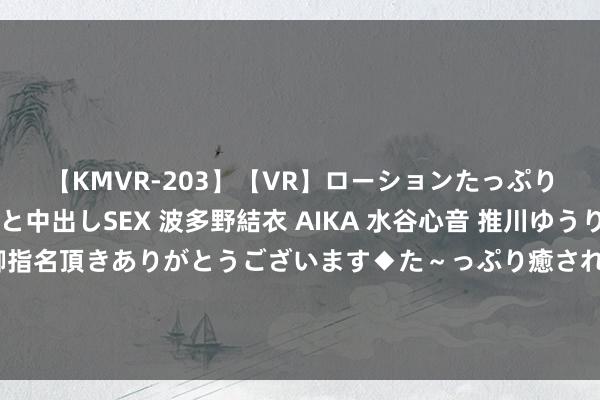 【KMVR-203】【VR】ローションたっぷり極上5人ソープ嬢と中出しSEX 波多野結衣 AIKA 水谷心音 推川ゆうり 水城奈緒 ～本日は御指名頂きありがとうございます◆た～っぷり癒されてくださいね◆～ 进款利率还要下调？中收大降、息差下滑、房地产不良抬升……兴业银行功绩会如斯回答