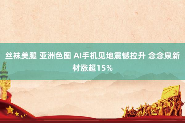 丝袜美腿 亚洲色图 AI手机见地震憾拉升 念念泉新材涨超15%