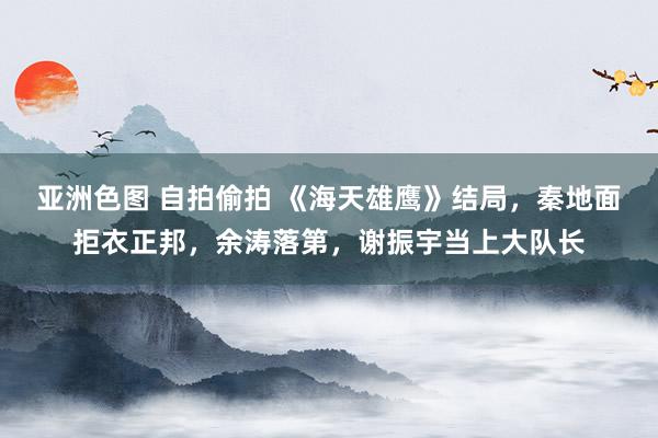 亚洲色图 自拍偷拍 《海天雄鹰》结局，秦地面拒衣正邦，余涛落第，谢振宇当上大队长