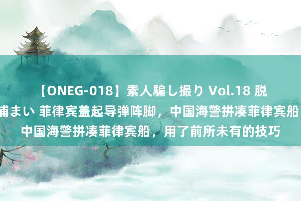 【ONEG-018】素人騙し撮り Vol.18 脱がし屋 美人限定。 三浦まい 菲律宾盖起导弹阵脚，中国海警拼凑菲律宾船，用了前所未有的技巧