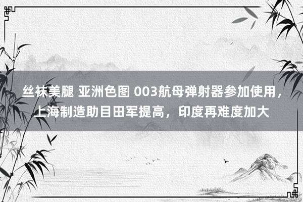 丝袜美腿 亚洲色图 003航母弹射器参加使用，上海制造助目田军提高，印度再难度加大