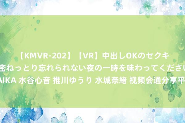 【KMVR-202】【VR】中出しOKのセクキャバにようこそ◆～濃密ねっとり忘れられない夜の一時を味わってくださいね◆～ 波多野結衣 AIKA 水谷心音 推川ゆうり 水城奈緒 视频会通分享平台视图蓄积分享网关视频存储平台基础配置使用手册