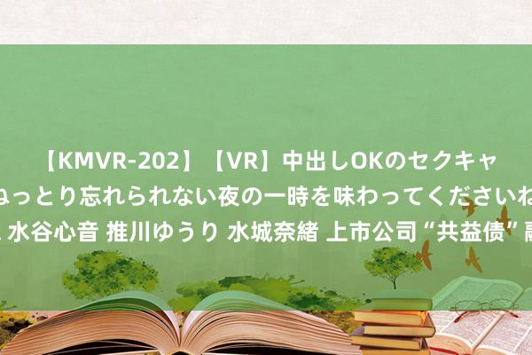 【KMVR-202】【VR】中出しOKのセクキャバにようこそ◆～濃密ねっとり忘れられない夜の一時を味わってくださいね◆～ 波多野結衣 AIKA 水谷心音 推川ゆうり 水城奈緒 上市公司“共益债”融资高涨涌动，各路成本竞逐歇业重整“江湖”