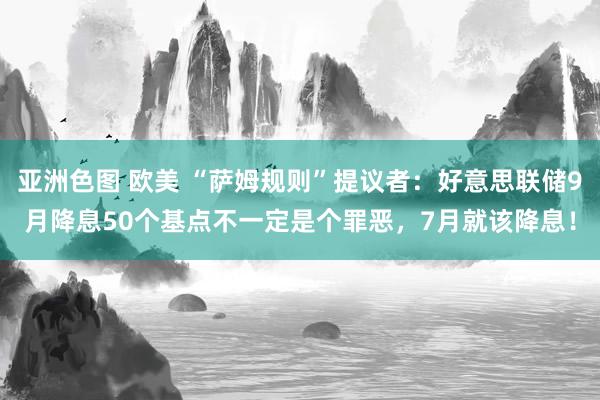 亚洲色图 欧美 “萨姆规则”提议者：好意思联储9月降息50个基点不一定是个罪恶，7月就该降息！