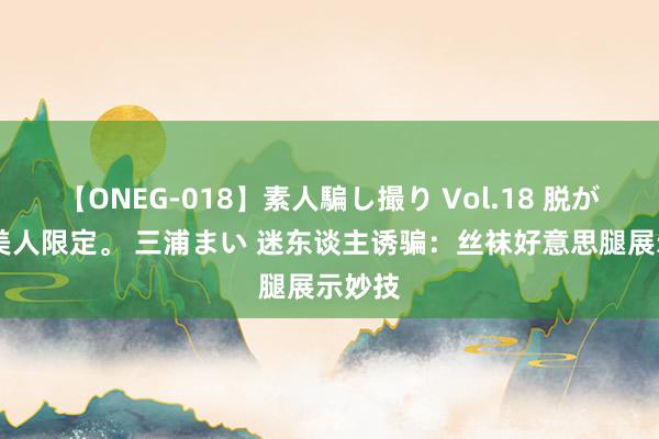 【ONEG-018】素人騙し撮り Vol.18 脱がし屋 美人限定。 三浦まい 迷东谈主诱骗：丝袜好意思腿展示妙技