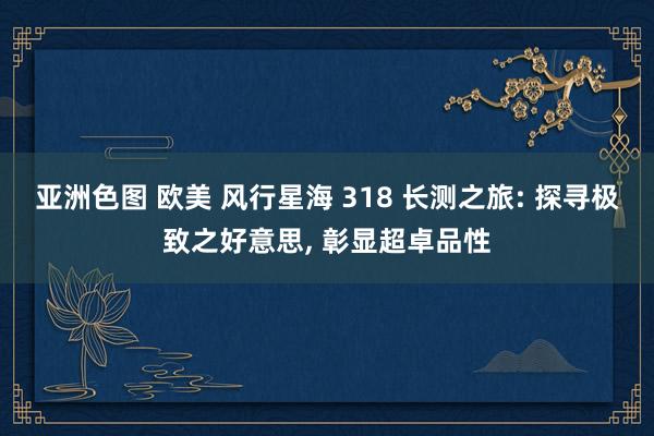 亚洲色图 欧美 风行星海 318 长测之旅: 探寻极致之好意思， 彰显超卓品性