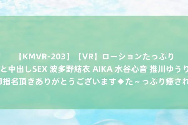 【KMVR-203】【VR】ローションたっぷり極上5人ソープ嬢と中出しSEX 波多野結衣 AIKA 水谷心音 推川ゆうり 水城奈緒 ～本日は御指名頂きありがとうございます◆た～っぷり癒されてくださいね◆～ 每天了解一种理由理由动物?麝（shè）牛