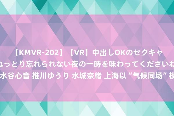 【KMVR-202】【VR】中出しOKのセクキャバにようこそ◆～濃密ねっとり忘れられない夜の一時を味わってくださいね◆～ 波多野結衣 AIKA 水谷心音 推川ゆうり 水城奈緒 上海以“气候同场”模式进行海上光伏野心布局 边界不低于100万千瓦