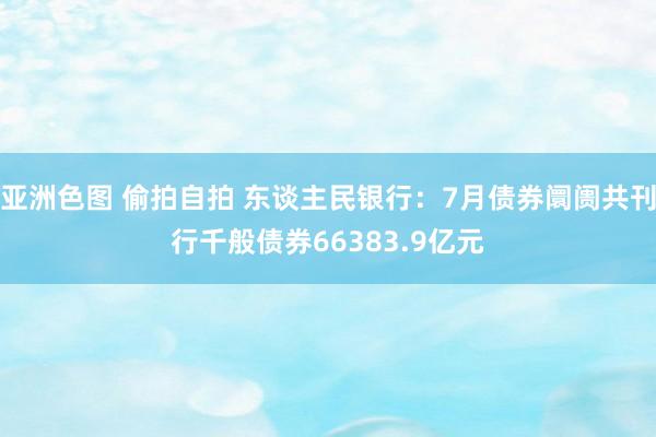 亚洲色图 偷拍自拍 东谈主民银行：7月债券阛阓共刊行千般债券66383.9亿元