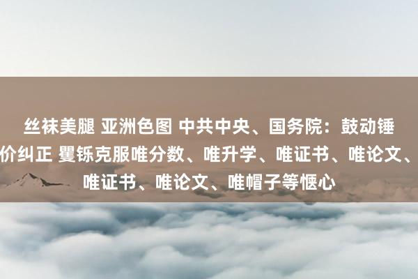 丝袜美腿 亚洲色图 中共中央、国务院：鼓动锤真金不怕火评价纠正 矍铄克服唯分数、唯升学、唯证书、唯论文、唯帽子等惬心