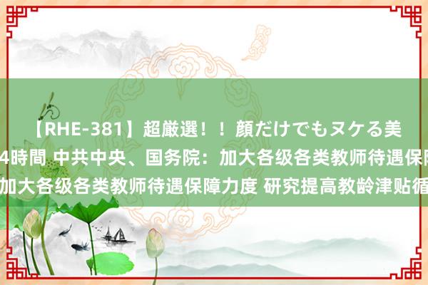 【RHE-381】超厳選！！顔だけでもヌケる美女の巨乳が揺れるSEX4時間 中共中央、国务院：加大各级各类教师待遇保障力度 研究提高教龄津贴循序