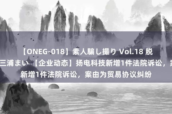 【ONEG-018】素人騙し撮り Vol.18 脱がし屋 美人限定。 三浦まい 【企业动态】扬电科技新增1件法院诉讼，案由为贸易协议纠纷