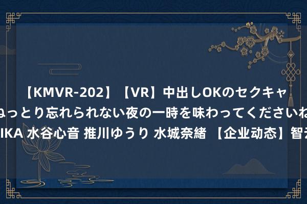 【KMVR-202】【VR】中出しOKのセクキャバにようこそ◆～濃密ねっとり忘れられない夜の一時を味わってくださいね◆～ 波多野結衣 AIKA 水谷心音 推川ゆうり 水城奈緒 【企业动态】智云股份新增1件法院诉讼，案由为契约纠纷