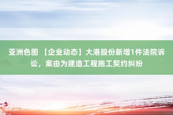 亚洲色图 【企业动态】大港股份新增1件法院诉讼，案由为建造工程施工契约纠纷