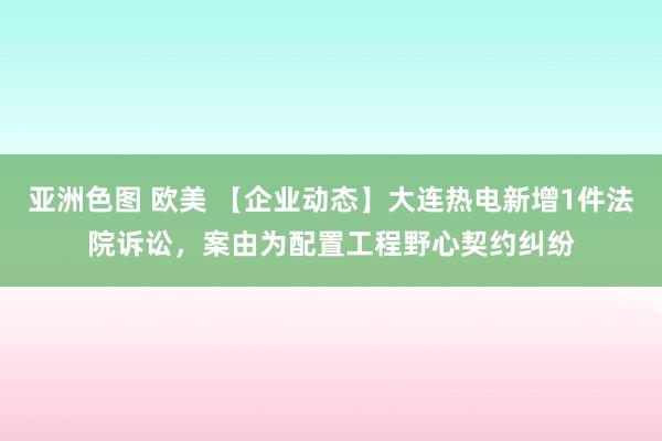 亚洲色图 欧美 【企业动态】大连热电新增1件法院诉讼，案由为配置工程野心契约纠纷