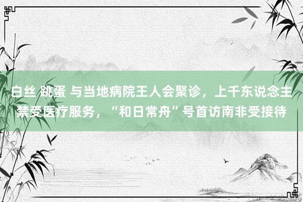 白丝 跳蛋 与当地病院王人会聚诊，上千东说念主禁受医疗服务，“和日常舟”号首访南非受接待