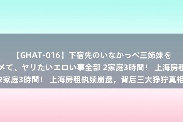 【GHAT-016】下宿先のいなかっぺ三姉妹を泥酔＆淫媚オイルでキメて、ヤリたいエロい事全部 2家庭3時間！ 上海房租执续崩盘，背后三大狰狞真相！