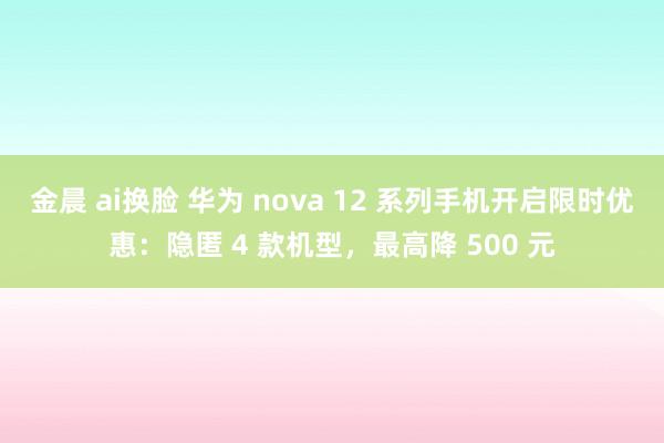 金晨 ai换脸 华为 nova 12 系列手机开启限时优惠：隐匿 4 款机型，最高降 500 元