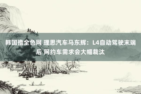 韩国撸全色网 理思汽车马东辉：L4自动驾驶末端后 网约车需求会大幅裁汰