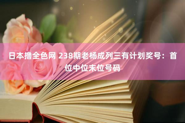 日本撸全色网 238期老杨成列三有计划奖号：首位中位末位号码