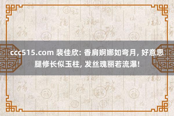 ccc515.com 裴佳欣: 香肩婀娜如弯月， 好意思腿修长似玉柱， 发丝瑰丽若流瀑!