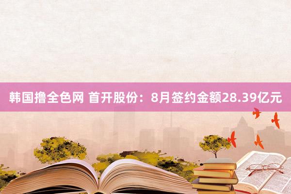 韩国撸全色网 首开股份：8月签约金额28.39亿元