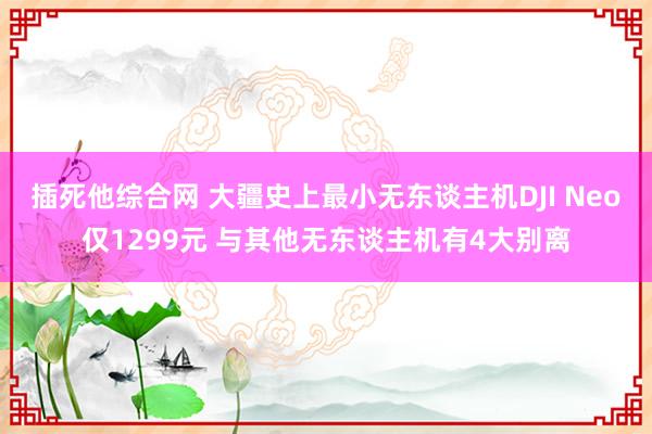 插死他综合网 大疆史上最小无东谈主机DJI Neo仅1299元 与其他无东谈主机有4大别离