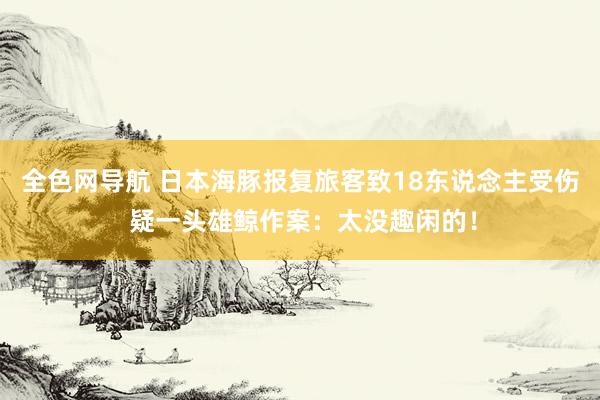 全色网导航 日本海豚报复旅客致18东说念主受伤 疑一头雄鲸作案：太没趣闲的！